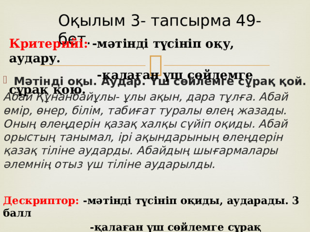 Оқылым 3- тапсырма 49-бет. Критерийі: -мәтінді түсініп оқу, аудару .   -қалаған үш сөйлемге сұрақ қою. Мәтінді оқы. Аудар. Үш сөйлемге сұрақ қой. Абай Құнанбайұлы- ұлы ақын, дара тұлға. Абай өмір, өнер, білім, табиғат туралы өлең жазады. Оның өлеңдерін қазақ халқы сүйіп оқиды. Абай орыстың танымал, ірі ақындарының өлеңдерін қазақ тіліне аударды. Абайдың шығармалары әлемнің отыз үш тіліне аударылды. Дескриптор: - мәтінді түсініп оқиды, аударады. 3 балл  -қалаған үш сөйлемге сұрақ қояды. 3 балл