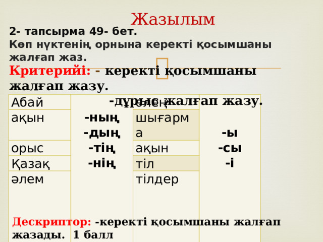 Жазылым 2- тапсырма 49- бе т. Көп нүктенің орнына керекті қосымшаны жалғап жаз. Критерийі: - керекті қосымшаны жалғап жазу.  -дұрыс жалғап жазу. Абай ақын  -ның орыс өлең -дың шығарма Қазақ   -тің ақын әлем -ы тіл -нің -сы тілдер -і Дескриптор: -керекті қосымшаны жалғап жазады . 1 балл  -қосымшаны дұрыс жалғап жазады. 3 балл