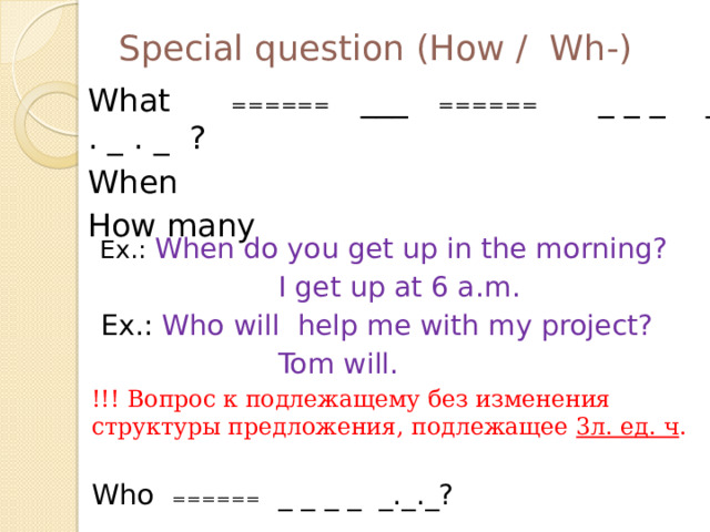 Special question (How / Wh-) What ₌₌₌₌₌₌ ___ ₌₌₌₌₌₌ _ _ _ _ . _ . _ ? When How many  Ex.: When do you get up in the morning?  I get up at 6 a.m.  Ex.: Who will help me with my project?  Tom will. !!! Вопрос к подлежащему без изменения структуры предложения, подлежащее 3л. ед. ч . Who ₌₌₌₌₌₌ _ _ _ _ _._._?