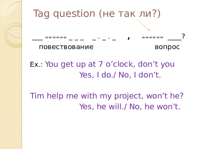 Tag question (не так ли?) ___ ₌₌₌₌₌₌ _ _ _ _ . _ . _ , ₌₌₌₌₌₌ ____?  повествование вопрос  Ex.: You get up at 7 o’clock, don’t you  Yes, I do./ No, I don’t.  Tim help me with my project, won’t he?  Yes, he will./ No, he won’t.