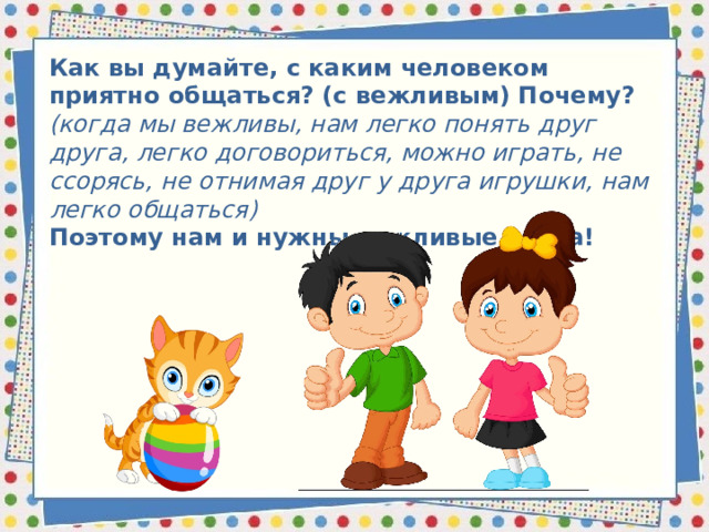 Как вы думайте, с каким человеком приятно общаться? (с вежливым) Почему? (когда мы вежливы, нам легко понять друг друга, легко договориться, можно играть, не ссорясь, не отнимая друг у друга игрушки, нам легко общаться) Поэтому нам и нужны вежливые слова!