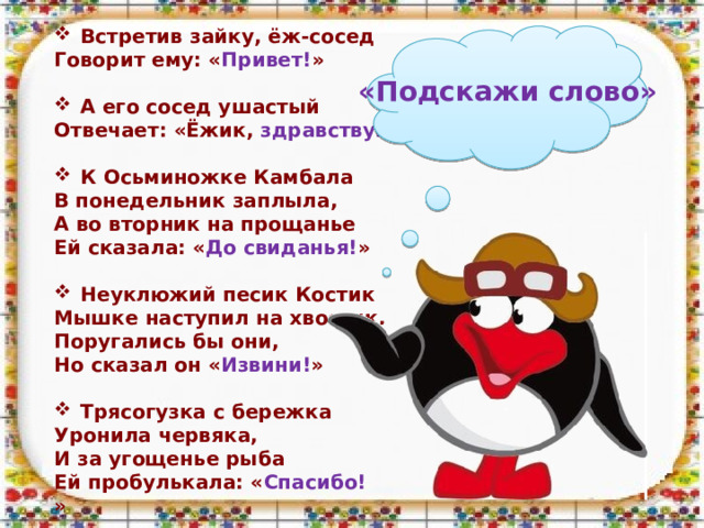 Встретив зайку, ёж-сосед Говорит ему: « Привет! »   А его сосед ушастый Отвечает: «Ёжик, здравствуй! »  К Осьминожке Камбала В понедельник заплыла, А во вторник на прощанье Ей сказала: « До свиданья! »  Неуклюжий песик Костик Мышке наступил на хвостик. Поругались бы они, Но сказал он « Извини! »  Трясогузка с бережка