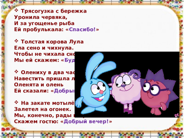 Трясогузка с бережка Уронила червяка, И за угощенье рыба Ей пробулькала: « Спасибо! »  Толстая корова Лула Ела сено и чихнула. Чтобы не чихала снова, Мы ей скажем: « Будь здорова! »  Олениху в два часа Навестить пришла лиса. Оленята и олень Ей сказали: « Добрый день! »  На закате мотылёк