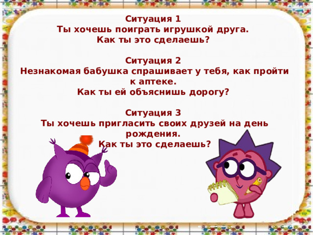 Ситуация 1 Ты хочешь поиграть игрушкой друга. Как ты это сделаешь?  Ситуация 2 Незнакомая бабушка спрашивает у тебя, как пройти к аптеке. Как ты ей объяснишь дорогу?  Ситуация 3 Ты хочешь пригласить своих друзей на день рождения. Как ты это сделаешь?