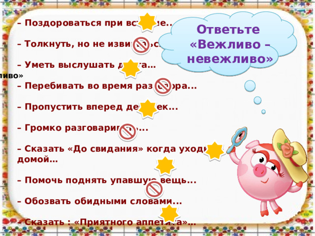 – Поздороваться при встрече...  – Толкнуть, но не извиниться...  – Уметь выслушать друга…  – Перебивать во время разговора...  – Пропустить вперед девочек...  – Громко разговаривать...  – Сказать «До свидания» когда уходишь домой…  – Помочь поднять упавшую вещь...  – Обозвать обидными словами...  – Сказать : «Приятного аппетита»…  Ответьте «Вежливо –невежливо» «Вежливо – невежливо»