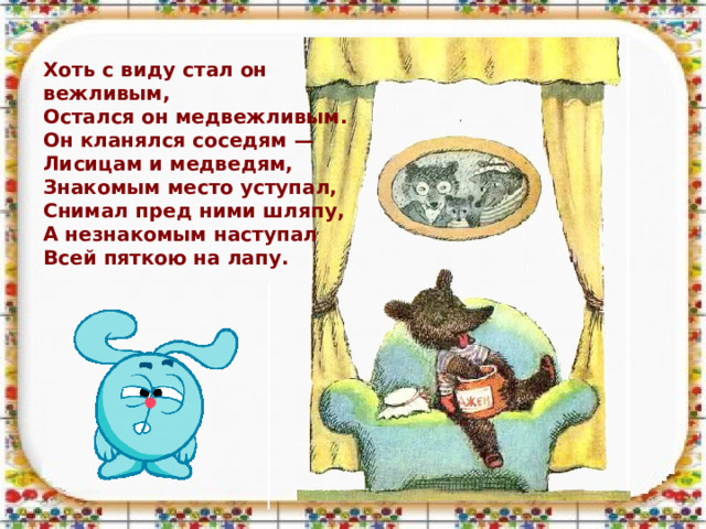 Хоть с виду стал он вежливым,  Остался он медвежливым. Он кланялся соседям —  Лисицам и медведям,  Знакомым место уступал,  Снимал пред ними шляпу,  А незнакомым наступал  Всей пяткою на лапу.