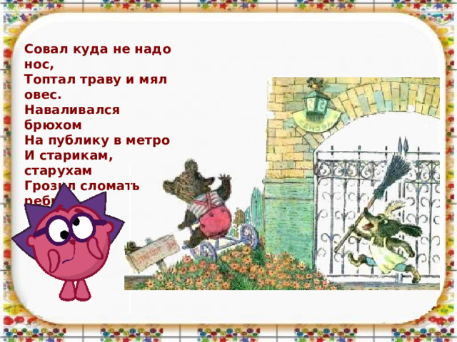 Совал куда не надо нос,  Топтал траву и мял овес.  Наваливался брюхом  На публику в метро  И старикам, старухам  Грозил сломать ребро.