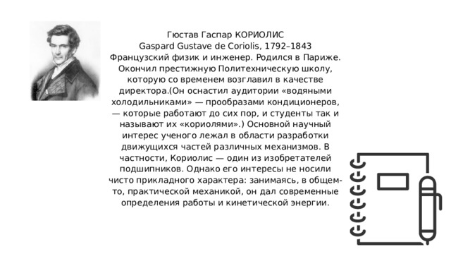 Гюстав Гаспар КОРИОЛИС Gaspard Gustave de Coriolis, 1792–1843 Французский физик и инженер. Родился в Париже. Окончил престижную Политехническую школу, которую со временем возглавил в качестве директора.(Он оснастил аудитории «водяными холодильниками» — прообразами кондиционеров, — которые работают до сих пор, и студенты так и называют их «кориолями».) Основной научный интерес ученого лежал в области разработки движущихся частей различных механизмов. В частности, Кориолис — один из изобретателей подшипников. Однако его интересы не носили чисто прикладного характера: занимаясь, в общем-то, практической механикой, он дал современные определения работы и кинетической энергии.