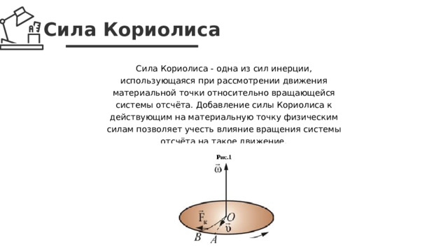 Сила Кориолиса Сила Кориолиса - одна из сил инерции, использующаяся при рассмотрении движения материальной точки относительно вращающейся системы отсчёта. Добавление силы Кориолиса к действующим на материальную точку физическим силам позволяет учесть влияние вращения системы отсчёта на такое движение.