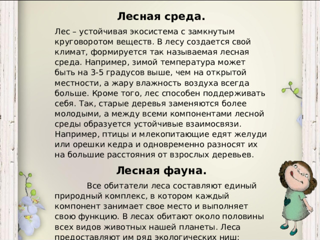 Лесная среда. Лес – устойчивая экосистема с замкнутым круговоротом веществ. В лесу создается свой климат, формируется так называемая лесная среда. Например, зимой температура может быть на 3-5 градусов выше, чем на открытой местности, а жару влажность воздуха всегда больше. Кроме того, лес способен поддерживать себя. Так, старые деревья заменяются более молодыми, а между всеми компонентами лесной среды образуется устойчивые взаимосвязи. Например, птицы и млекопитающие едят желуди или орешки кедра и одновременно разносят их на большие расстояния от взрослых деревьев. Лесная фауна.  Все обитатели леса составляют единый природный комплекс, в котором каждый компонент занимает свое место и выполняет свою функцию. В лесах обитают около половины всех видов животных нашей планеты. Леса предоставляют им ряд экологических ниш: лесные почвы, подлесок, стволы деревьев, верхний ярус. Многие животные привязаны к определенным вертикальным ярусам и видам деревьев.