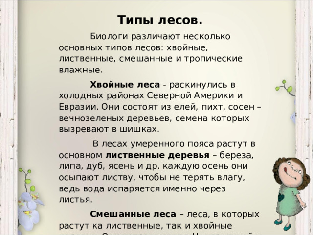 Типы лесов.  Биологи различают несколько основных типов лесов: хвойные, лиственные, смешанные и тропические влажные.  Хвойные леса - раскинулись в холодных районах Северной Америки и Евразии. Они состоят из елей, пихт, сосен –вечнозеленых деревьев, семена которых вызревают в шишках.   В лесах умеренного пояса растут в основном лиственные деревья – береза, липа, дуб, ясень и др. каждую осень они осыпают листву, чтобы не терять влагу, ведь вода испаряется именно через листья.  Смешанные леса – леса, в которых растут ка лиственные, так и хвойные деревья. Они встречаются в Центральной и Западной Европе, на востоке Азии, в Северной Америке.