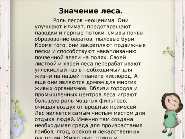 Значение леса. Роль лесов неоценима. Они улучшают климат, предотвращают паводки и горные потоки, смывы почвы образование оврагов, пылевые бури. Кроме того, они закрепляют подвижные пески и способствуют накапливанию почвенной влаги на полях. Своей листвой и хвоей леса перерабатывают углекислый газ в необходимый для жизни на нашей планете кислород. А еще они являются домом для многих живых организмов. Вблизи городов и промышленных центров леса играют большую роль мощных фильтров, очищая воздух от вредных примесей. Лес является самым чистым местом для отдыха людей. Именно там создана необходимая среда для произрастания грибов, ягод, орехов и лекарственных растений. Животные, птицы и насекомые находят в лесу и кров, и пищу. Леса имеют и большое эстетическое значение: их красота и живописность вдохновляет поэтов и художников.