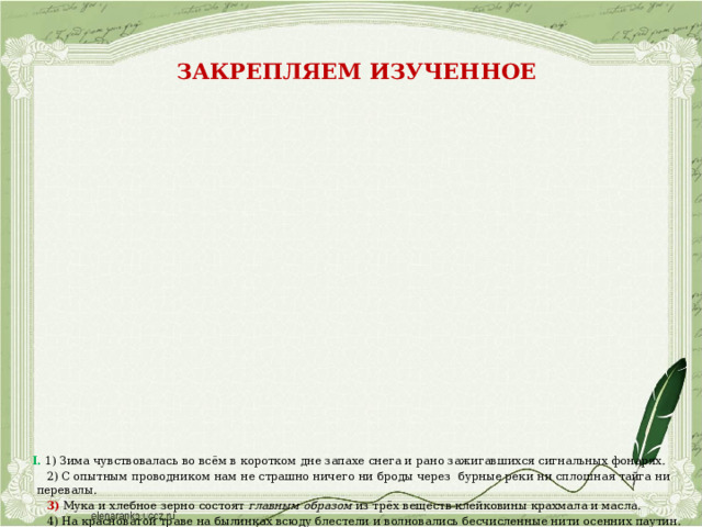 Закрепляем изученное                        I. 1) Зима чувствовалась во всём в коротком дне запахе снега и рано зажигавшихся сигнальных фонарях.  2) С опытным проводником нам не страшно ничего ни броды через бурные реки ни сплошная тайга ни перевалы.  3) Мука и хлебное зерно состоят главным образом из трёх веществ клейковины крахмала и масла.  4) На красноватой траве на былинках всюду блестели и волновались бесчисленные нити осенних паутин.  5) Всюду вверху и внизу пели жаворонки.  6) Юные деревья всех пород ель и сосна осина и берёза  растут дружно и тесно.  7) В пруду развели разную рыбу как то карпов,  толстолобиков.