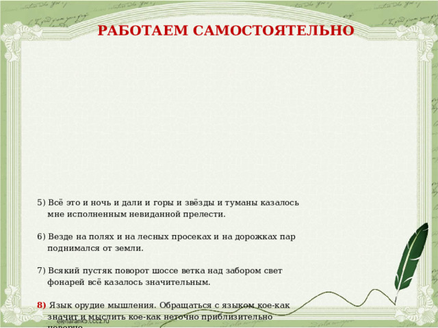 Работаем самостоятельно                 5) Всё это и ночь и дали и горы и звёзды и туманы казалось  мне исполненным невиданной прелести. 6) Везде на полях и на лесных просеках и на дорожках пар  поднимался от земли. 7) Всякий пустяк поворот шоссе ветка над забором свет  фонарей всё казалось значительным. 8) Язык орудие мышления. Обращаться с языком кое-как  значит и мыслить кое-как неточно приблизительно  неверно.