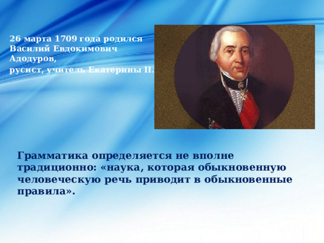 26 марта 1709 года родился Василий Евдокимович Адодуров, русист, учитель Екатерины II. Грамматика определяется не вполне традиционно: «наука, которая обыкновенную человеческую речь приводит в обыкновенные правила».