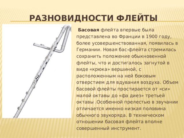 разновидности флейты  Басовая флейта впервые была представлена во Франции в 1900 году, более усовершенствованная, появилась в Германии. Новая бас-флейта стремилась сохранить положение обыкновенной флейты, что и достигалось загнутой в виде «крюка» вершиной, с расположенным на ней боковым отверстием для вдувания воздуха. Объем басовой флейты простирается от «си» малой октавы до «фа диез» третьей октавы .Особенной прелестью в звучании отличается именно низкая половина обычного звукоряда. В техническом отношении басовая флейта вполне совершенный инструмент.