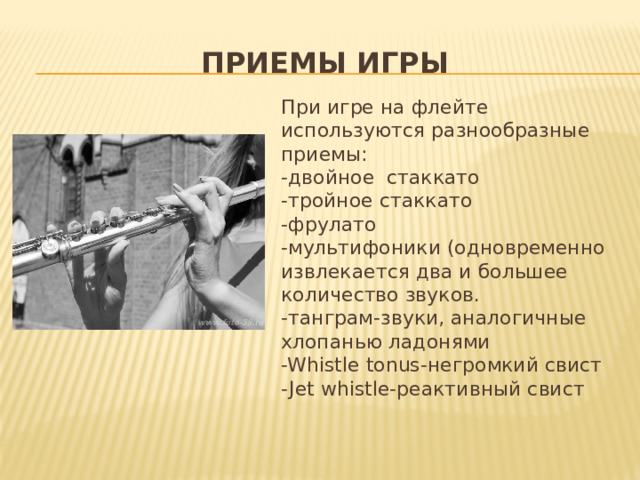 Приемы игры При игре на флейте используются разнообразные приемы: -двойное стаккато -тройное стаккато -фрулато -мультифоники (одновременно извлекается два и большее количество звуков. -танграм-звуки, аналогичные хлопанью ладонями -Whistle tonus-негромкий свист -Jet whistle-реактивный свист