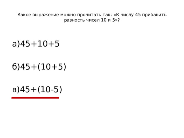 Какое выражение можно прочитать так: «К числу 45 прибавить разность чисел 10 и 5»?   а)45+10+5 б)45+(10+5) в)45+(10-5)