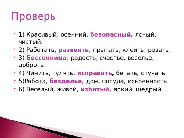 1) Красивый, осенний, безопасный,  ясный, чистый. 2) Работать, развеять,  прыгать, клеить, резать. 3) Бессонница,  радость, счастье, веселье, доброта. 4) Чинить, гулять, исправить , бегать,  стучать. 5)Работа, безделье,  дом, посуда, искренность. 6) Весёлый, живой, избитый,  яркий, щедрый.