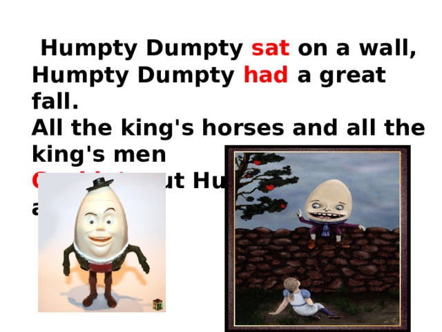 Humpty Dumpty sat on a wall,  Humpty Dumpty had a great fall.  All the king's horses and all the king's men  Couldn't put Humpty together again.