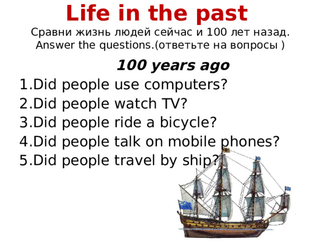 Life in the past  Сравни жизнь людей сейчас и 1 00 лет назад . Answer the questions. (ответьте на вопросы )     100 years ago 1.Did people use computers?   2.Did people watch TV? 3.Did people ride a bicycle? 4.Did people talk on mobile phones? 5.Did people travel by ship?
