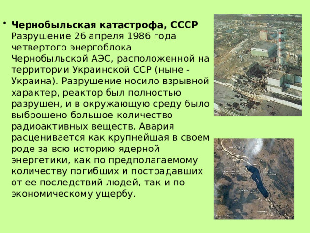 Чернобыльская катастрофа, СССР  Разрушение 26 апреля 1986 года четвертого энергоблока Чернобыльской АЭС, расположенной на территории Украинской ССР (ныне - Украина). Разрушение носило взрывной характер, реактор был полностью разрушен, и в окружающую среду было выброшено большое количество радиоактивных веществ. Авария расценивается как крупнейшая в своем роде за всю историю ядерной энергетики, как по предполагаемому количеству погибших и пострадавших от ее последствий людей, так и по экономическому ущербу.