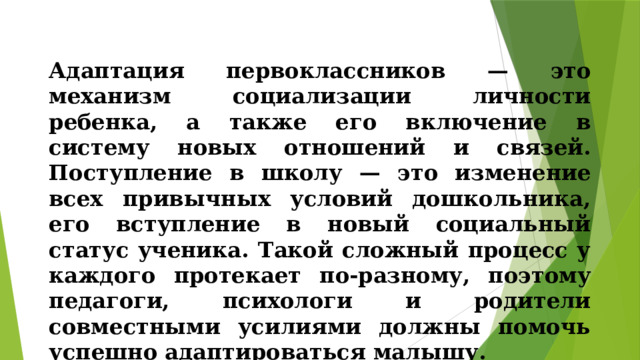 Адаптация первоклассников — это механизм социализации личности ребенка, а также его включение в систему новых отношений и связей. Поступление в школу — это изменение всех привычных условий дошкольника, его вступление в новый социальный статус ученика. Такой сложный процесс у каждого протекает по-разному, поэтому педагоги, психологи и родители совместными усилиями должны помочь успешно адаптироваться малышу.