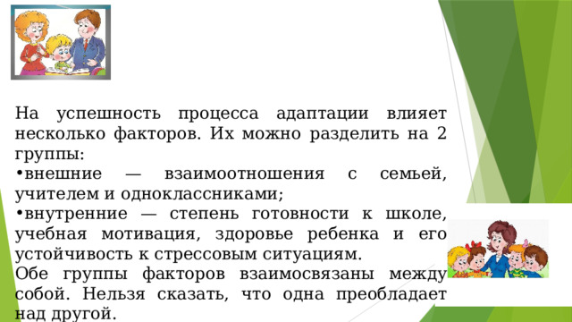 На успешность процесса адаптации влияет несколько факторов. Их можно разделить на 2 группы: внешние — взаимоотношения с семьей, учителем и одноклассниками; внутренние — степень готовности к школе, учебная мотивация, здоровье ребенка и его устойчивость к стрессовым ситуациям. Обе группы факторов взаимосвязаны между собой. Нельзя сказать, что одна преобладает над другой.