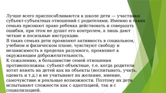 Лучше всего приспосабливаются к школе дети — участники субъект-субъектных отношений с родителями. Именно в таких семьях признают право ребенка действовать и совершать ошибки, при этом не душат его контролем, а лишь дают четкие и посильные инструкции. В таких семьях дети проявляют активность в социальном, учебном и физическом плане, чувствуют свободу и независимость в пределах разумного, проявляют к окружающим доброжелательность. К сожалению, в большинстве семей отношения противоположны: субъект-объектные, т.е. когда родители хотят влиять на детей как на объекты (воспитывать, учить, одевать и т.д.) и не учитывают их желание, мнение, самочувствие и реальные возможности. Поэтому их дети испытывают сложности как с адаптацией, так и с социализацией.