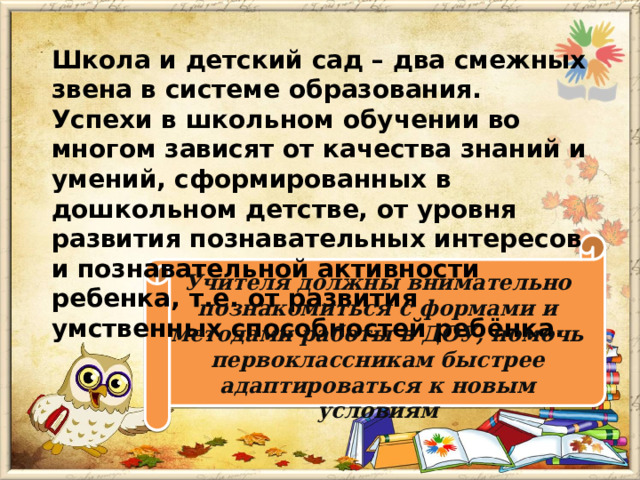 Школа и детский сад – два смежных звена в системе образования. Успехи в школьном обучении во многом зависят от качества знаний и умений, сформированных в дошкольном детстве, от уровня развития познавательных интересов и познавательной активности ребенка, т.е. от развития умственных способностей ребёнка.  Учителя должны внимательно познакомиться с формами и методами работы в ДОУ, помочь первоклассникам быстрее адаптироваться к новым условиям