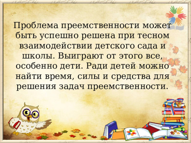 Проблема преемственности может быть успешно решена при тесном взаимодействии детского сада и школы. Выиграют от этого все, особенно дети. Ради детей можно найти время, силы и средства для решения задач преемственности.