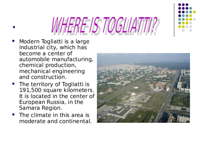 . Modern Togliatti is a large industrial city, which has become a center of automobile manufacturing, chemical production, mechanical engineering and construction. The territory of Togliatti is 191,500 square kilometers. It is located in the center of European Russia, in the Samara Region. The climate in this area is moderate and continental.