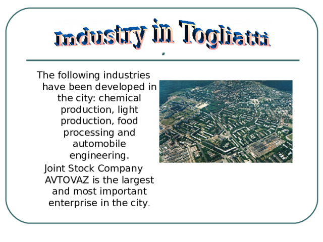 . The following industries have been developed in the city: chemical production, light production, food processing and automobile engineering. Joint Stock Company AVTOVAZ is the largest and most important enterprise in the city .