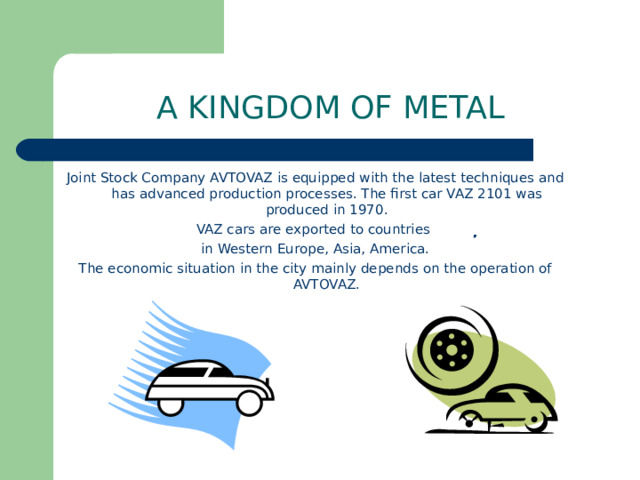 A KINGDOM OF METAL Joint Stock Company AVTOVAZ is equipped with the latest techniques and has advanced production processes. The first car VAZ 2101 was produced in 1970. VAZ cars are exported to countries in Western Europe, Asia, America. The economic situation in the city mainly depends on the operation of AVTOVAZ.