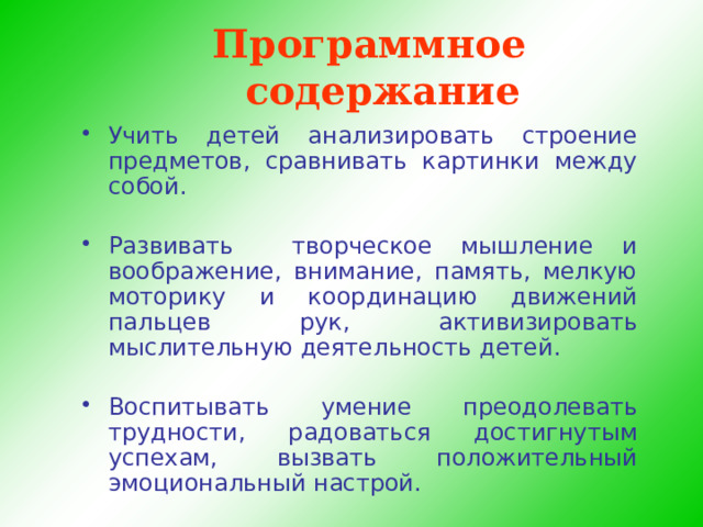 Программное содержание Учить детей анализировать строение предметов, сравнивать картинки между собой. Развивать творческое мышление и воображение, внимание, память, мелкую моторику и координацию движений пальцев рук, активизировать мыслительную деятельность детей. Воспитывать умение преодолевать трудности, радоваться достигнутым успехам, вызвать положительный эмоциональный настрой.