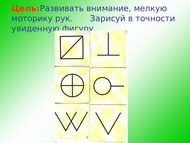 Цель: Развивать внимание, мелкую моторику рук.    Зарисуй в точности увиденную фигуру.