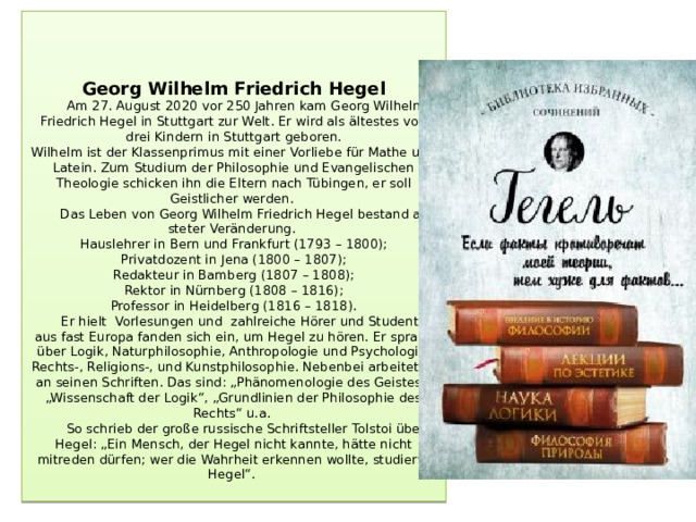 Georg Wilhelm Friedrich Hegel  Am 27. August 2020 vor 250 Jahren kam Georg Wilhelm Friedrich Hegel in Stuttgart zur Welt. Er wird als ältestes von drei Kindern in Stuttgart geboren.  Wilhelm ist der Klassenprimus mit einer Vorliebe für Mathe und Latein. Zum Studium der Philosophie und Evangelischen Theologie schicken ihn die Eltern nach Tübingen, er soll Geistlicher werden.  Das Leben von Georg Wilhelm Friedrich Hegel bestand aus steter Veränderung.  Hauslehrer in Bern und Frankfurt (1793 – 1800);  Privatdozent in Jena (1800 – 1807);  Redakteur in Bamberg (1807 – 1808);  Rektor in Nürnberg (1808 – 1816);  Professor in Heidelberg (1816 – 1818).  Er hielt Vorlesungen und zahlreiche Hörer und Studenten aus fast Europa fanden sich ein, um Hegel zu hören. Er sprach über Logik, Naturphilosophie, Anthropologie und Psychologie, Rechts-, Religions-, und Kunstphilosophie. Nebenbei arbeitet er an seinen Schriften. Das sind: „Phänomenologie des Geistes“, „Wissenschaft der Logik“, „Grundlinien der Philosophie des Rechts“ u.a.  So schrieb der große russische Schriftsteller Tolstoi über Hegel: „Ein Mensch, der Hegel nicht kannte, hätte nicht mitreden dürfen; wer die Wahrheit erkennen wollte, studierte Hegel“.