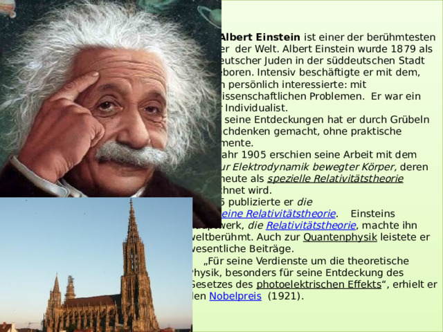 Albert Einstein ist einer der berühmtesten Physiker der Welt. Albert Einstein wurde 1879 als Kind deutscher Juden in der süddeutschen Stadt Ulm geboren. Intensiv beschäftigte er mit dem, was ihn persönlich interessierte: mit naturwissenschaftlichen Problemen. Er war ein starker Individualist.  Alle seine Entdeckungen hat er durch Grübeln und Nachdenken gemacht, ohne praktische Experimente.  Im Jahr 1905 erschien seine Arbeit mit dem Titel  Zur Elektrodynamik bewegter Körper,  deren Inhalt heute als  spezielle Relativitätstheorie  bezeichnet wird.  1915 publizierte er die  allgemeine Relativitätstheorie . Einsteins Hauptwerk, die  Relativitätstheorie , machte ihn weltberühmt. Auch zur  Quantenphysik  leistete er wesentliche Beiträge.  „Für seine Verdienste um die theoretische Physik, besonders für seine Entdeckung des Gesetzes des  photoelektrischen Effekts “, erhielt er den  Nobelpreis   (1921).