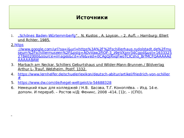 Источники „ Schönes Baden- Würtemmberfg “ . N. Kustos , A. Loyson. – 2. Aufl. – Hamburg: Ellert und Rchter, 1985. 2. https ://www.google.com/url?sa=i&url=https%3A%2F%2Fschillerhaus.rudolstadt.de%2Fmuseum%2Fschillermuseen%2F&psig=AOvVaw2FiOF-3_z9eVXpnr34Cgpd&ust=1633325278402000&source=images&cd=vfe&ved=0CAgQjRxqFwoTCICsho_BrfMCFQAAAAAdAAAAABAW Marbach am Neckar. Schillers Geburtshaus und Wilder-Mann-Brunnen./ Bildverlag Arthur L- Trauf, Welzheim, Postf. 1332. https://www.lernhelfer.de/schuelerlexikon/deutsch-abitur/artikel/friedrich-von-schiller# https://www.dw.com/de/hegel-weltgeist/a-54688328 Немецкий язык для колледжей / Н.В. Басова, Т.Г. Коноплёва. – Изд. 14-е. дополн. И перераб. – Ростов н/Д: Феникс, 2008 –414, [1]c. – (СПО).