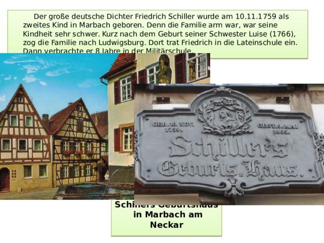 Der große deutsche Dichter Friedrich Schiller wurde am 10.11.1759 als zweites Kind in Marbach geboren. Denn die Familie arm war, war seine Kindheit sehr schwer. Kurz nach dem Geburt seiner Schwester Luise (1766), zog die Familie nach Ludwigsburg. Dort trat Friedrich in die Lateinschule ein. Dann verbrachte er 8 Jahre in der Militärschule. Schillers Geburtshaus  in Marbach am Neckar