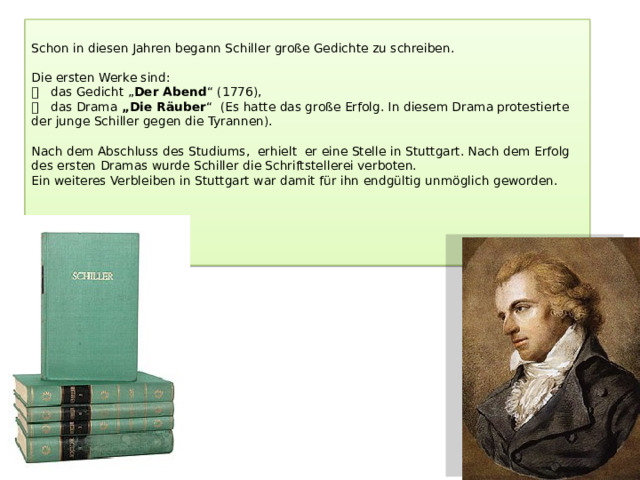 Schon in diesen Jahren begann Schiller große Gedichte zu schreiben.   Die ersten Werke sind:   das Gedicht „ Der Abend “ (1776),   das Drama „Die Räuber “ (Es hatte das große Erfolg. In diesem Drama protestierte der junge Schiller gegen die Tyrannen).   Nach dem Abschluss des Studiums, erhielt er eine Stelle in Stuttgart. Nach dem Erfolg des ersten Dramas wurde Schiller die Schriftstellerei verboten.  Ein weiteres Verbleiben in Stuttgart war damit für ihn endgültig unmöglich geworden.