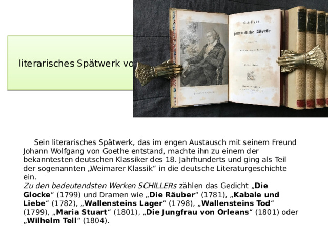 literarisches Spätwerk von Schiller  Sein literarisches Spätwerk, das im engen Austausch mit seinem Freund Johann Wolfgang von Goethe entstand, machte ihn zu einem der bekanntesten deutschen Klassiker des 18. Jahrhunderts und ging als Teil der sogenannten „Weimarer Klassik“ in die deutsche Literaturgeschichte ein.  Zu den bedeutendsten Werken SCHILLERs zählen das Gedicht „ Die Glocke “ (1799) und Dramen wie „ Die Räuber “ (1781), „ Kabale und Liebe “ (1782), „ Wallensteins Lager “ (1798), „ Wallensteins Tod “ (1799), „ Maria Stuart “ (1801), „ Die Jungfrau von Orleans “ (1801) oder „ Wilhelm Tell “ (1804).