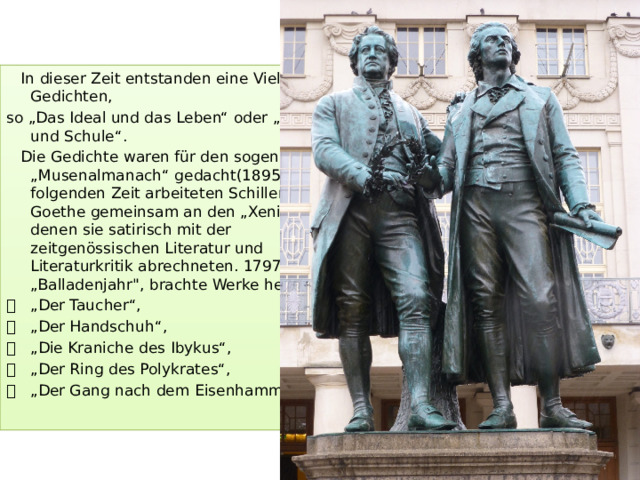 In dieser Zeit entstanden eine Vielzahl von Gedichten, so „Das Ideal und das Leben“ oder „Natur und Schule“.  Die Gedichte waren für den sogenannten „Musenalmanach“ gedacht(1895). In der folgenden Zeit arbeiteten Schiller und Goethe gemeinsam an den „Xenien