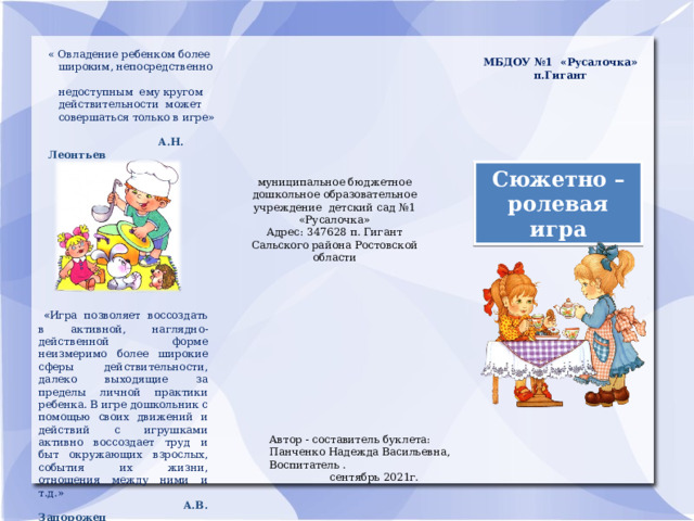 «  Овладение ребенком более  широким, непосредственно  недоступным ему кругом  действительности может  совершаться только в игре»  А.Н. Леонтьев МБДОУ №1 «Русалочка» п.Гигант Сюжетно – ролевая игра муниципальное бюджетное дошкольное образовательное учреждение детский сад №1 «Русалочка» Адрес: 347628 п. Гигант Сальского района Ростовской области     « Игра позволяет воссоздать в активной, наглядно-действенной форме неизмеримо более широкие сферы действительности, далеко выходящие за пределы личной практики ребенка. В игре дошкольник с помощью своих движений и действий с игрушками активно воссоздает труд и быт окружающих взрослых, события их жизни, отношения между ними и т.д.»  А.В. Запорожец Автор - составитель буклета: Панченко Надежда Васильевна, Воспитатель .  сентябрь 2021г.