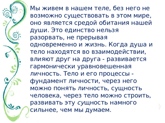 Мы живем в нашем теле, без него не возможно существовать в этом мире, оно является средой обитания нашей души. Это единство нельзя разорвать, не прерывая одновременно и жизнь. Когда душа и тело находятся во взаимодействии, влияют друг на друга - развивается гармонически уравновешенная личность. Тело и его процессы - фундамент личности, через него можно понять личность, сущность человека, через тело можно строить, развивать эту  су щность намного сильнее, чем мы думаем.