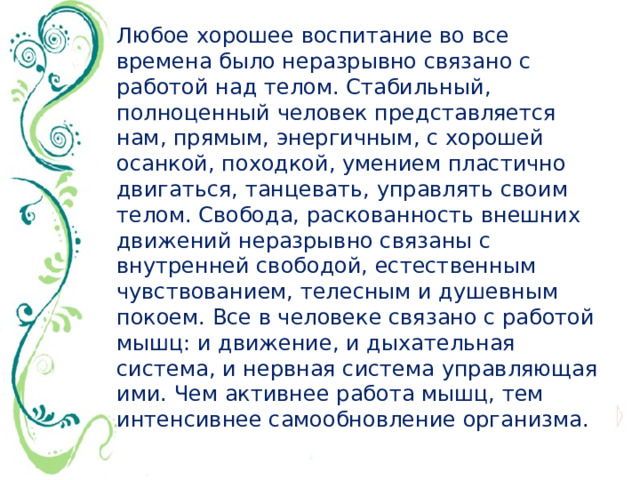 Любое хорошее воспитание во все времена было неразрывно связано с работой над телом. Стабильный, полноценный человек представляется нам, прямым, энергичным, с хорошей осанкой, походкой, умением пластично двигаться, танцевать, управлять своим телом. Свобода, раскованность внешних движений неразрывно связаны с внутренней свободой, естественным чувствованием, телесным и душевным покоем. Все в человеке связано с работой мышц: и движение, и дыхательная система, и нервная система управляющая ими. Чем активнее работа мышц, тем интенсивнее самообновление организма.