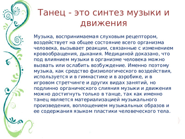 Танец - это синтез музыки и движения Музыка, воспринимаемая слуховым рецептором, воздействует на общее состояние всего организма человека, вызывает реакции, связанные с изменением кровообращения, дыхания. Медициной доказано, что под влиянием музыки в организме человека можно вызвать или ослабить возбуждение. Именно поэтому музыка, как средство физиологического воздействия, используется и в гимнастике и в аэробике, и в игровом стретчинге и других видах занятий, но подлинно органического слияния музыки и движения можно достигнуть только в танце, так как именно танец является материализацией музыкального произведения, воплощением музыкальных образов и ее содержания языком пластики человеческого тела.