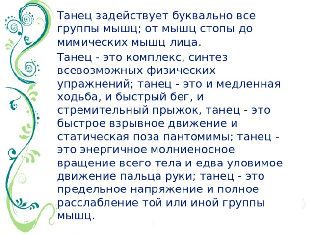 Танец задействует буквально все группы мышц; от мышц стопы до мимических мышц лица. Танец - это комплекс, синтез всевозможных физических упражнений; танец - это и медленная ходьба, и быстрый бег, и стремительный прыжок, танец - это быстрое взрывное движение и статическая поза пантомимы; танец - это энергичное молниеносное вращение всего тела и едва уловимое движение пальца руки; танец - это предельное напряжение и полное расслабление той или иной группы мышц.