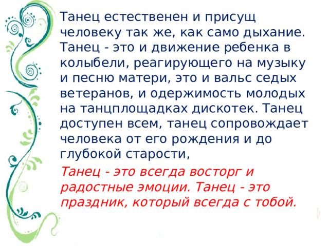 Танец естественен и присущ человеку так же, как само дыхание. Танец - это и движение ребенка в колыбели, реагирующего на музыку и песню матери, это и вальс седых ветеранов, и одержимость молодых на танцплощадках дискотек. Танец доступен всем, танец сопровождает человека от его рождения и до глубокой старости, Танец - это всегда восторг и радостные эмоции. Танец - это праздник, который всегда с тобой.