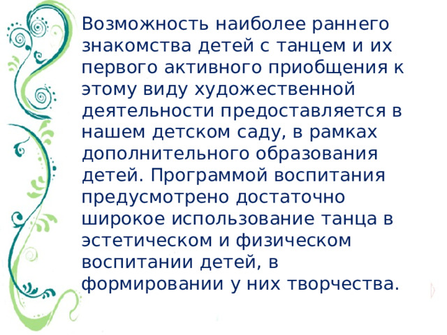 Возможность наиболее раннего знакомства детей с танцем и их первого активного приобщения к этому виду художественной деятельности предоставляется в нашем детском саду, в рамках дополнительного образования детей. Программой воспитания предусмотрено достаточно широкое использование танца в эстетическом и физическом воспитании детей, в формировании у них творчества.